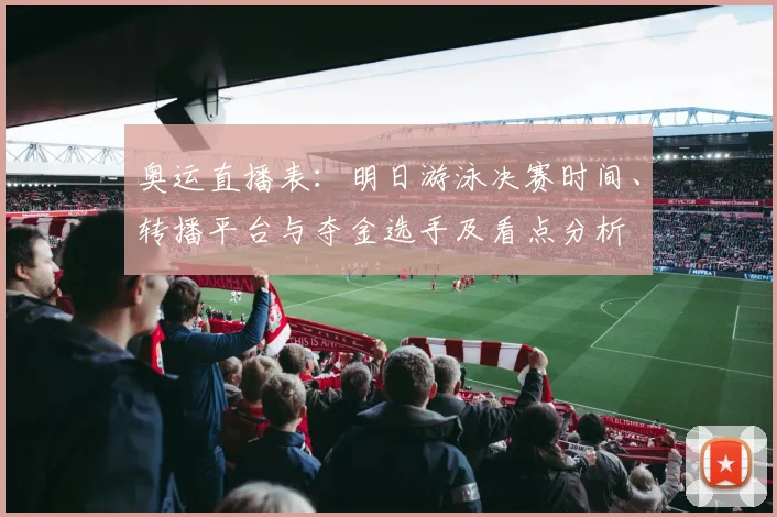 奥运直播表：明日游泳决赛时间、转播平台与夺金选手及看点分析