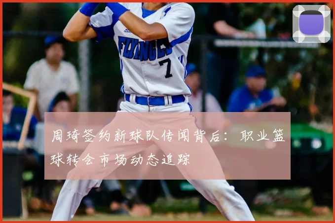 周琦签约新球队传闻背后：职业篮球转会市场动态追踪