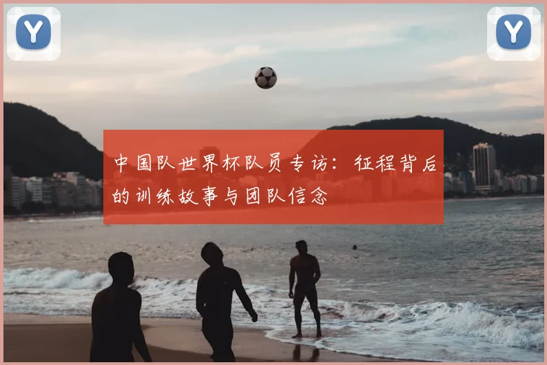 中国队世界杯队员专访：征程背后的训练故事与团队信念