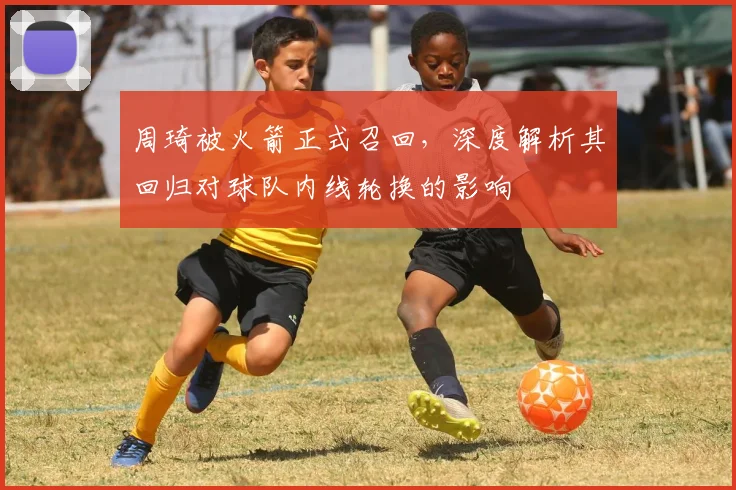 周琦被火箭正式召回，深度解析其回归对球队内线轮换的影响