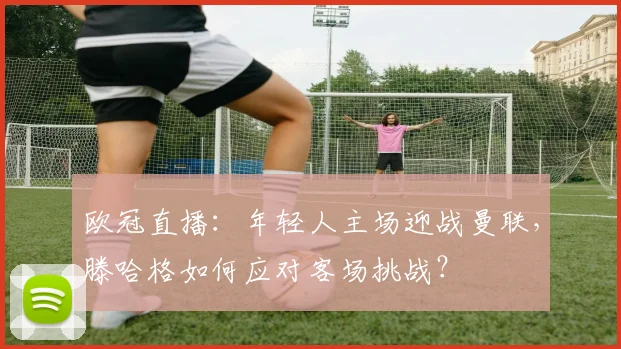 欧冠直播：年轻人主场迎战曼联，滕哈格如何应对客场挑战？