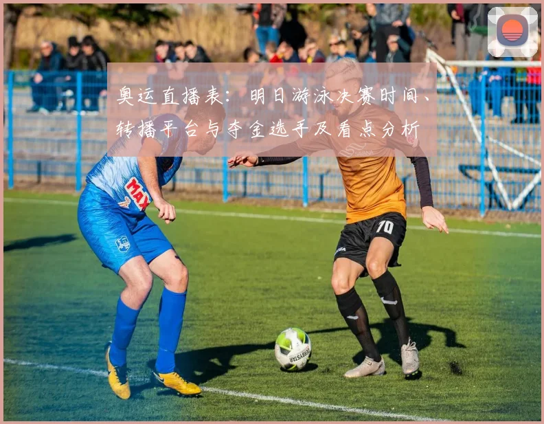 奥运直播表：明日游泳决赛时间、转播平台与夺金选手及看点分析
