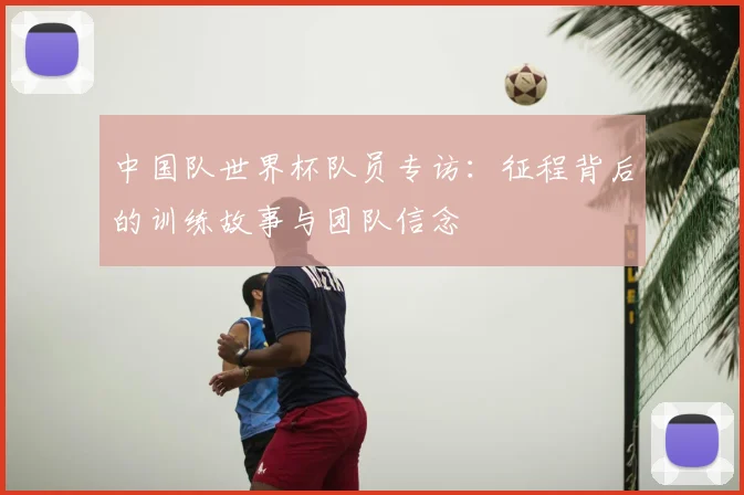 中国队世界杯队员专访：征程背后的训练故事与团队信念