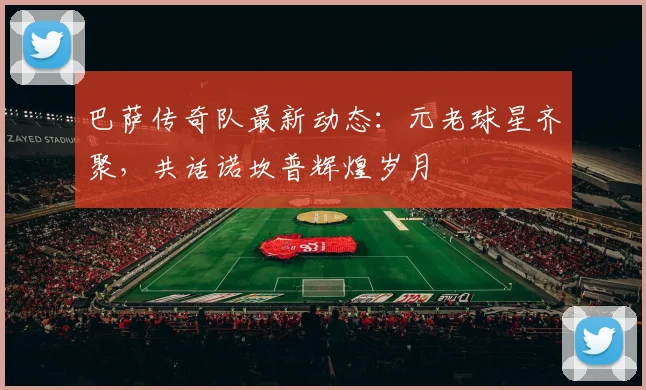 巴萨传奇队最新动态：元老球星齐聚，共话诺坎普辉煌岁月