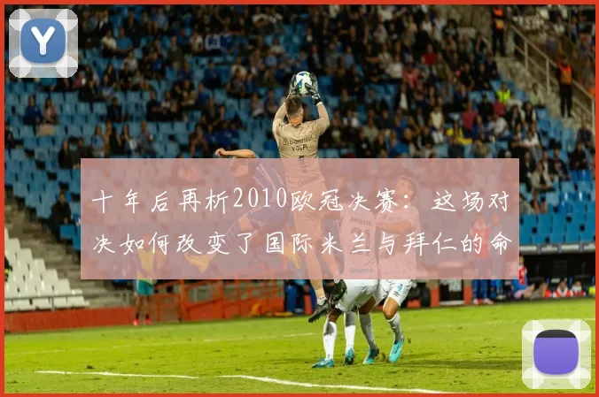 十年后再析2010欧冠决赛：这场对决如何改变了国际米兰与拜仁的命运？