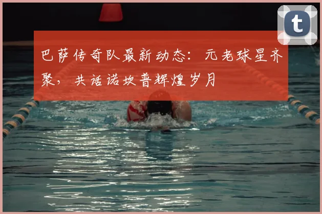 巴萨传奇队最新动态：元老球星齐聚，共话诺坎普辉煌岁月