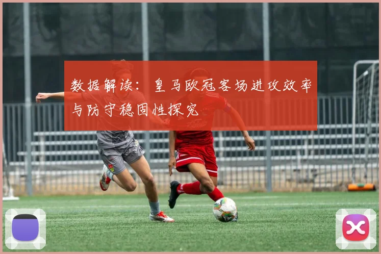 数据解读：皇马欧冠客场进攻效率与防守稳固性探究